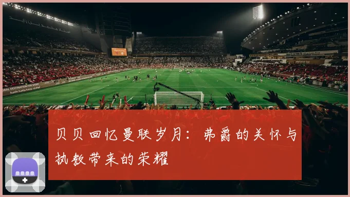贝贝回忆曼联岁月：弗爵的关怀与执教带来的荣耀