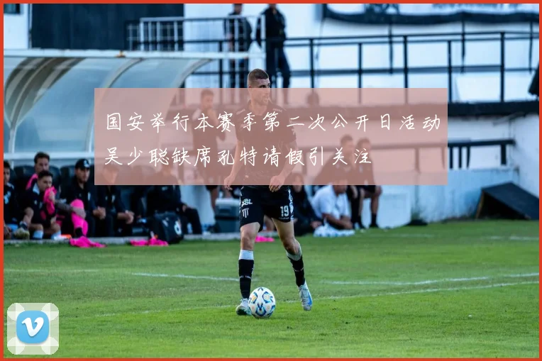国安举行本赛季第二次公开日活动吴少聪缺席孔特请假引关注