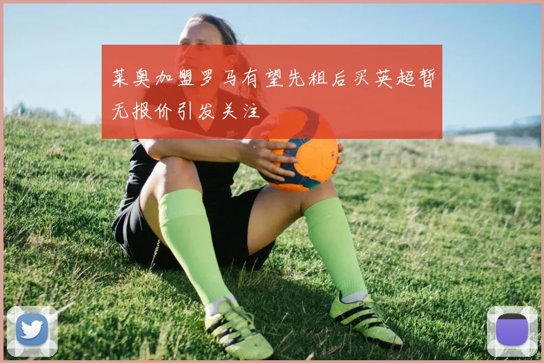 莱奥加盟罗马有望先租后买英超暂无报价引发关注