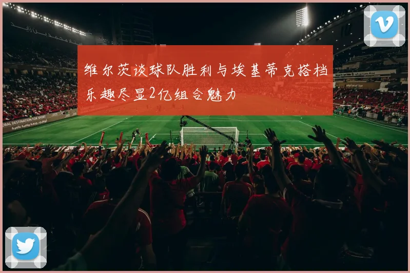 维尔茨谈球队胜利与埃基蒂克搭档乐趣尽显2亿组合魅力