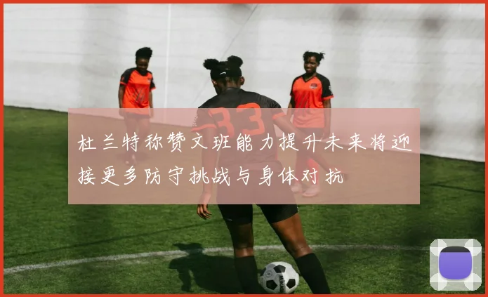 杜兰特称赞文班能力提升未来将迎接更多防守挑战与身体对抗