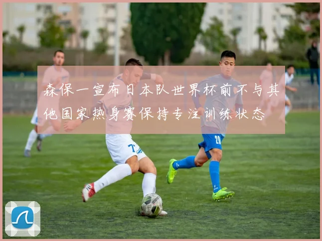森保一宣布日本队世界杯前不与其他国家热身赛保持专注训练状态