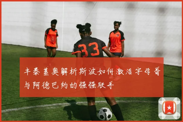 丰泰基奥解析斯波如何激活字母哥与阿德巴约的强强联手
