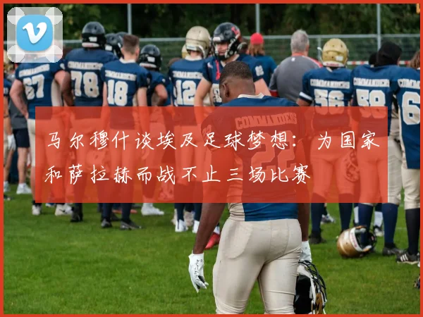 马尔穆什谈埃及足球梦想：为国家和萨拉赫而战不止三场比赛