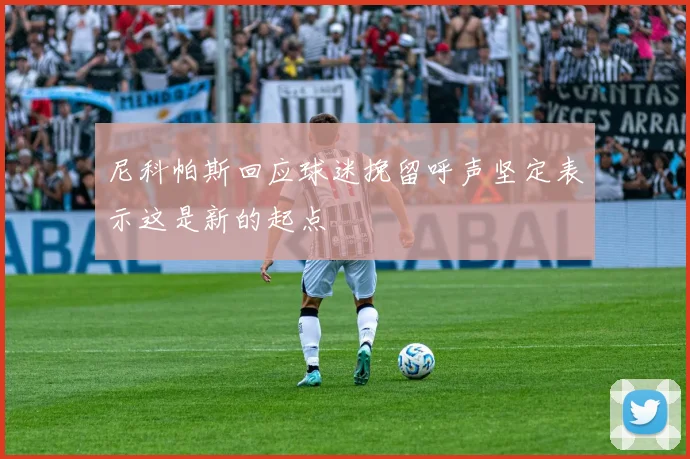 尼科帕斯回应球迷挽留呼声坚定表示这是新的起点