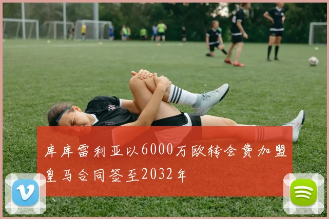 库库雷利亚以6000万欧转会费加盟皇马合同签至2032年