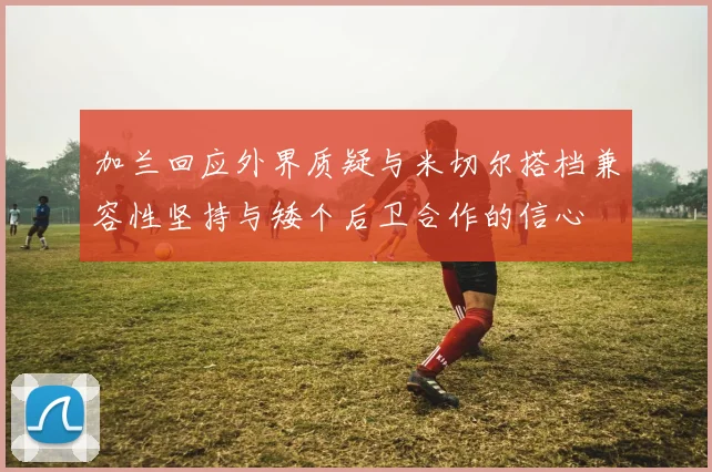 加兰回应外界质疑与米切尔搭档兼容性坚持与矮个后卫合作的信心