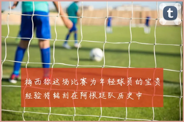 梅西称这场比赛为年轻球员的宝贵经验将铭刻在阿根廷队历史中
