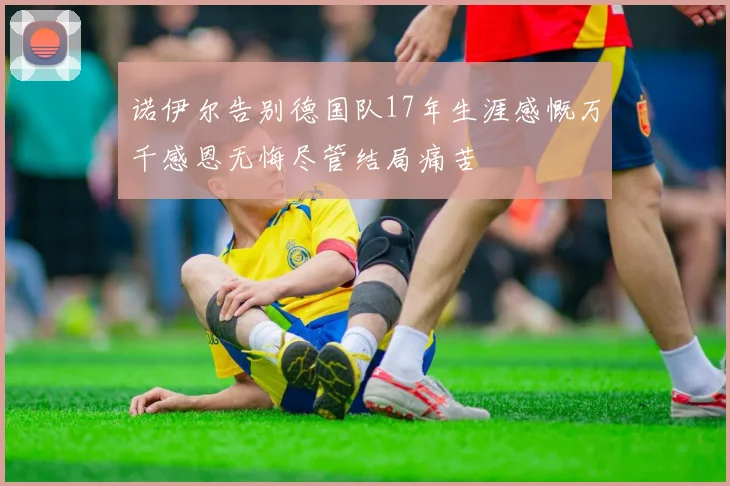 诺伊尔告别德国队17年生涯感慨万千感恩无悔尽管结局痛苦