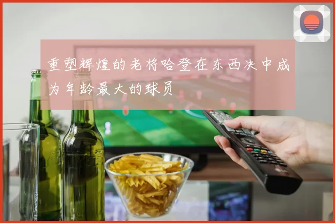 重塑辉煌的老将哈登在东西决中成为年龄最大的球员
