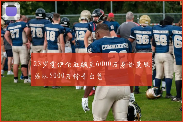23岁霍伊伦狂飙至6000万身价曼联或以5000万转手出售