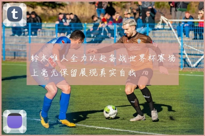 铃木唯人全力以赴备战世界杯赛场上毫无保留展现真实自我