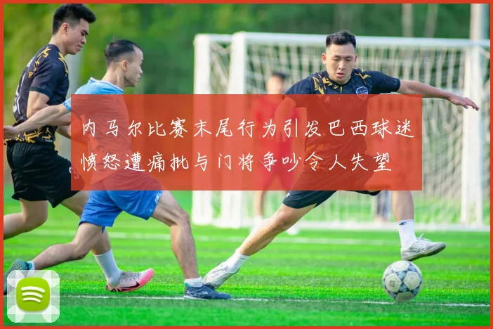 内马尔比赛末尾行为引发巴西球迷愤怒遭痛批与门将争吵令人失望