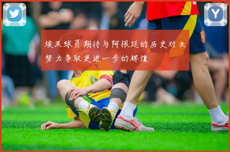 埃及球员期待与阿根廷的历史对决努力争取更进一步的辉煌
