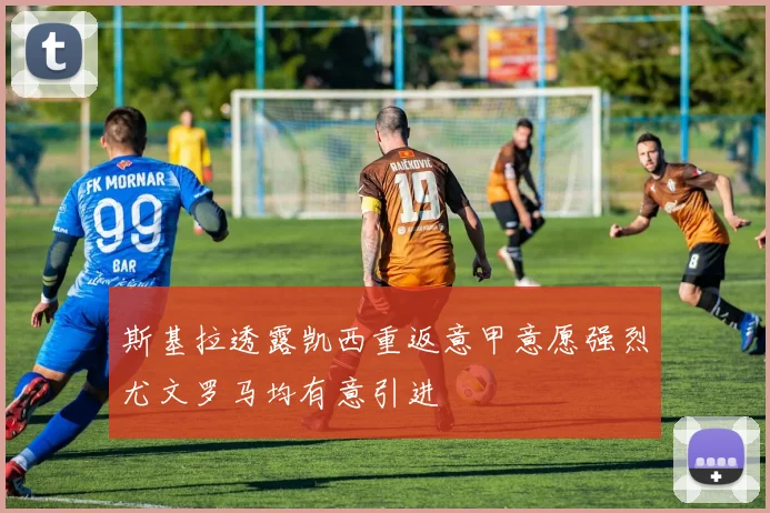 斯基拉透露凯西重返意甲意愿强烈尤文罗马均有意引进