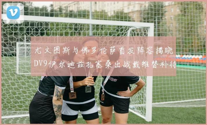 尤文图斯与佛罗伦萨首发阵容揭晓DV9伊尔迪兹孔塞桑出战戴维替补待命