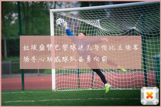 杜埃盛赞巴黎球迷无与伦比主场客场齐心助威球队奋勇向前