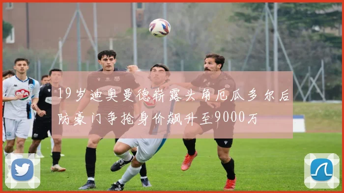 19岁迪奥曼德崭露头角厄瓜多尔后防豪门争抢身价飙升至9000万
