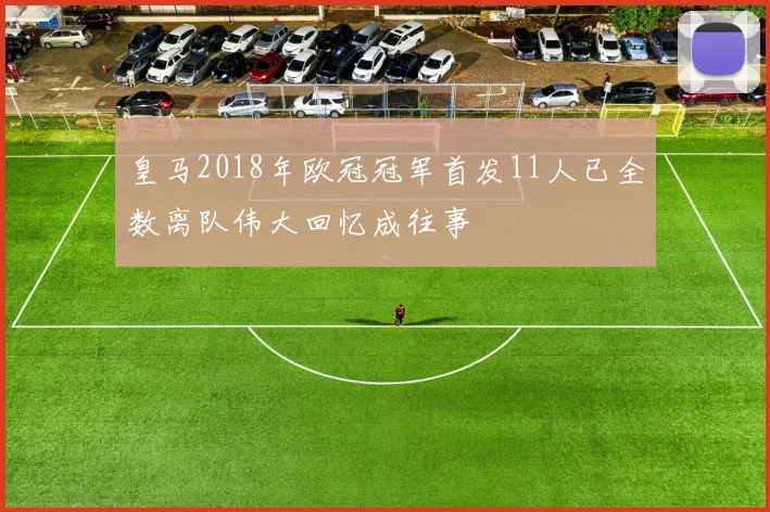 皇马2018年欧冠冠军首发11人已全数离队伟大回忆成往事